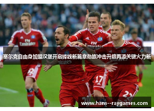 塞尔克自由身加盟汉堡开启锋线新篇章劲旅冲击升级再添关键火力新