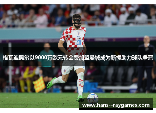 格瓦迪奥尔以9000万欧元转会费加盟曼城成为新援助力球队争冠 格瓦迪奥尔以9000万欧元转会费加盟曼城成为新援助力球队争冠