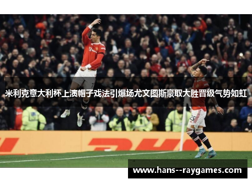 米利克意大利杯上演帽子戏法引爆场尤文图斯豪取大胜晋级气势如虹 米利克意大利杯上演帽子戏法引爆场尤文图斯豪取大胜晋级气势如虹