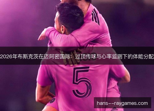 2026年布斯克茨在迈阿密国际:过顶传球与心率监测下的体能分配 2026年布斯克茨在迈阿密国际:过顶传球与心率监测下的体能分配